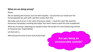 What are we doing wrong?
Plenty
We are dealing with humans, but not with empathy – we prioritize our needs over the
humans/people we work with, and their needs; their lives
We make a lot of errors in the name of business needs – I need this now! We need this
tomorrow! Everybody is working late today! Your team needs to work the next 4 weekends!
What we are doing is expecting our people to bear the burden of a lack of planning and lack
of resources (our responsibility)
Let that sink in…
Who will pay the price of your lack of planning?
Are you being an
unreasonable asshole?
 