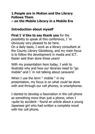 1.People are in Motion and the Library
Follows Them
– on the Mobile Library in a Mobile Era

Introduction about myself
First I´d like to say thank you for the
possibility to speak at this conference, I´m
obviously very pleased to be here.
On a daily basis, I work as a library consultant at
the County Library Gävleborg, and my main focus
is to follow the development in media and ICT.
Easier said than done these years!
With my presentation here today, I wish to
illustrate why and how our libraries need to “go
mobile”-and I´m not talking about caravans!
When I use the term “ mobile “ in my
presentation, my focus is on what could be done
with and through our cell phones, ie smartphones.

I started to develop a fascination in the cell phone
as something more than just a phone, when I
-quite by accident - found an article about a young
Japanese girl who had written a complete novel
with her cell phone.
 