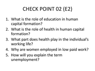 CHECK POINT 02 (E2)
1. What is the role of education in human
capital formation?
2. What is the role of health in human capital
formation?
3. What part does health play in the individual’s
working life?
4. Why are women employed in low paid work?
5. How will you explain the term
unemployment?
 