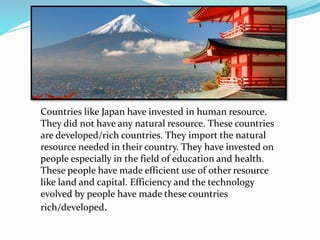Countries like Japan have invested in human resource.
They did not have any natural resource. These countries
are developed/rich countries. They import the natural
resource needed in their country. They have invested on
people especially in the field of education and health.
These people have made efficient use of other resource
like land and capital. Efficiency and the technology
evolved by people have made these countries
rich/developed.
 