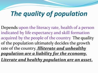 The quality of population
Depends upon the literacy rate, health of a person
indicated by life expectancy and skill formation
acquired by the people of the country. The quality
of the population ultimately decides the growth
rate of the country. Illiterate and unhealthy
population are a liability for the economy.
Literate and healthy population are an asset.
 