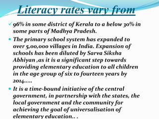 Literacy rates vary from
96% in some district of Kerala to a below 30% in
some parts of Madhya Pradesh.
 The primary school system has expanded to
over 5,00,000 villages in India. Expansion of
schools has been diluted by Sarva Siksha
Abhiyan ,as it is a significant step towards
providing elementary education to all children
in the age group of six to fourteen years by
2014.....
 It is a time-bound initiative of the central
government, in partnership with the states, the
local government and the community for
achieving the goal of universalisation of
elementary education.. .
 
