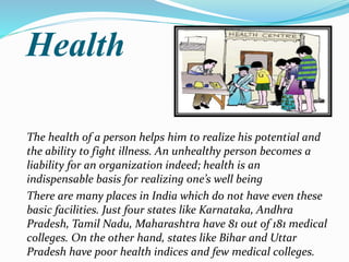 Health
The health of a person helps him to realize his potential and
the ability to fight illness. An unhealthy person becomes a
liability for an organization indeed; health is an
indispensable basis for realizing one’s well being
There are many places in India which do not have even these
basic facilities. Just four states like Karnataka, Andhra
Pradesh, Tamil Nadu, Maharashtra have 81 out of 181 medical
colleges. On the other hand, states like Bihar and Uttar
Pradesh have poor health indices and few medical colleges.
 