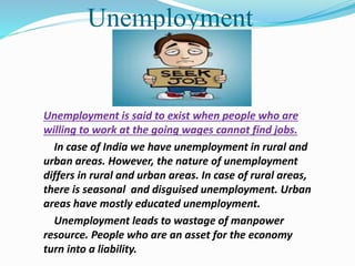 Unemployment
Unemployment is said to exist when people who are
willing to work at the going wages cannot find jobs.
In case of India we have unemployment in rural and
urban areas. However, the nature of unemployment
differs in rural and urban areas. In case of rural areas,
there is seasonal and disguised unemployment. Urban
areas have mostly educated unemployment.
Unemployment leads to wastage of manpower
resource. People who are an asset for the economy
turn into a liability.
 