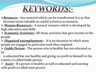 Resource:- Any material which can be transformed in a ay that
becomes more valuable an useful is known as resource.
 Human Resources:- A natural resource which is developed by
high education and skills.
 Economic Activities:-All those activities that give income to the
people .
 Disguised unemployment:- It is an situation in which more
people are engaged in particular work than required.
 Liable Person:- The person who is healthy but not educated or
he
is educated but not healthy and giving no profit to himself or the
country is called liable person.
 Asset:- If a person is healthy as well as educated and earning
with profit is called asset person.
 