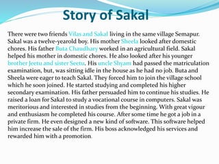 Story of Sakal
There were two friends Vilas and Sakal living in the same village Semapur.
Sakal was a twelve-yearold boy. His mother Sheela looked after domestic
chores. His father Buta Chaudhary worked in an agricultural field. Sakal
helped his mother in domestic chores. He also looked after his younger
brother Jeetu and sister Seetu. His uncle Shyam had passed the matriculation
examination, but, was sitting idle in the house as he had no job. Buta and
Sheela were eager to teach Sakal. They forced him to join the village school
which he soon joined. He started studying and completed his higher
secondary examination. His father persuaded him to continue his studies. He
raised a loan for Sakal to study a vocational course in computers. Sakal was
meritorious and interested in studies from the beginning. With great vigour
and enthusiasm he completed his course. After some time he got a job in a
private firm. He even designed a new kind of software. This software helped
him increase the sale of the firm. His boss acknowledged his services and
rewarded him with a promotion.
 