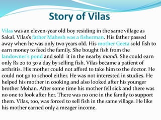 Story of Vilas
Vilas was an eleven-year old boy residing in the same village as
Sakal. Vilas’s father Mahesh was a fisherman. His father passed
away when he was only two years old. His mother Geeta sold fish to
earn money to feed the family. She bought fish from the
landowner’s pond and sold it in the nearby mandi. She could earn
only Rs 20 to 30 a day by selling fish. Vilas became a patient of
arthritis. His mother could not afford to take him to the doctor. He
could not go to school either. He was not interested in studies. He
helped his mother in cooking and also looked after his younger
brother Mohan. After some time his mother fell sick and there was
no one to look after her. There was no one in the family to support
them. Vilas, too, was forced to sell fish in the same village. He like
his mother earned only a meager income.
 
