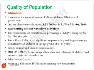Quality of Population
महेंद्र पारीक11
 Education -
 It enhances the national income Cultural richness Efficiency of
governance
 Quality elementary education_RTE 2009 – 21A_W.e.f.01/04/2010
 Pace setting school NavodayaVidyalaya
 The expenditure on education as a percentage of GDP is rising day by
day. Five year plan
 Sarva SikshaAbhiyan is a significant step towards providing elementary
education to all children in the age group of 6–14 years
 Bridge courses and back-to-school camps
 MID DAY MEAL to encourage attendance and retention of children and
improve their nutritional status
 Education as Catalyst
 Vocational Education IT education opening new universities
 