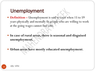 Unemployment
महेंद्र पारीक13
 Definition – Unemployment is said to exist when 15 to 59
years physically and mentally fit people who are willing to work
at the going wages cannot find jobs.
 In case of rural areas, there is seasonal and disguised
unemployment.
 Urban areas have mostly educated unemployment.
 