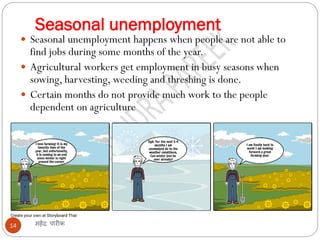 Seasonal unemployment
महेंद्र पारीक14
 Seasonal unemployment happens when people are not able to
find jobs during some months of the year.
 Agricultural workers get employment in busy seasons when
sowing, harvesting, weeding and threshing is done.
 Certain months do not provide much work to the people
dependent on agriculture
 