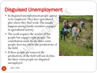 Disguised Unemployment
महेंद्र पारीक15
 In disguised unemployment people appear
to be employed.They have agricultural
plot where they find work.This usually
happens among family members engaged
in agricultural activity.
 The work requires the service of five
people but engages eight people.The
contribution made by the three extra
people does not add to the productivity of
the field.
 If three people are removed the
productivity of the field will not decline.
the three extra people are disguised
unemployed
 