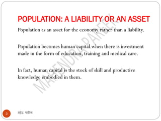 POPULATION: A LIABILITY OR AN ASSET
महेंद्र पारीक3
Population as an asset for the economy rather than a liability.
Population becomes human capital when there is investment
made in the form of education, training and medical care.
In fact, human capital is the stock of skill and productive
knowledge embodied in them.
 
