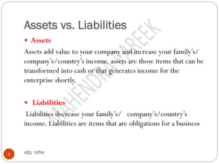Assets vs. Liabilities
महेंद्र पारीक4
 Assets
Assets add value to your company and increase your family’s/
company’s/country’s income. assets are those items that can be
transformed into cash or that generates income for the
enterprise shortly.
 Liabilities
Liabilities decrease your family’s/ company’s/country’s
income. Liabilities are items that are obligations for a business
 