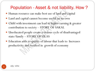 Population - Asset & not liability. How ?
महेंद्र पारीक5
 Human resource can make best use of land and capital
 Land and capital cannot become useful on its own
 Child with investment can lead to higher earning & greater
contribution to society – STORY OF SAKAL
 Uneducated people create a vicious cycle of disadvantaged
state/family – STORY OFVILAS
 Education adds to quality of labour that leads to Increases
productivity and resulted in growth of economy
 