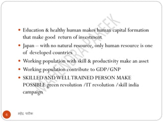 महेंद्र पारीक6
 Education & healthy human makes human capital formation
that make good return of investment
 Japan – with no natural resource, only human resource is one
of developed countries
 Working population with skill & productivity make an asset
 Working population contribute to GDP/GNP
 SKILLEDANDWELLTRAINED PERSON MAKE
POSSIBLE green revolution /IT revolution /skill india
campaign
 