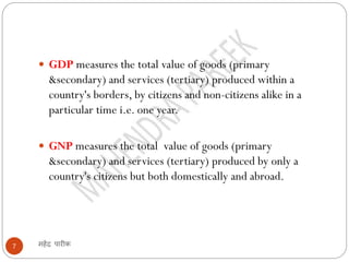 महेंद्र पारीक7
 GDP measures the total value of goods (primary
&secondary) and services (tertiary) produced within a
country's borders, by citizens and non-citizens alike in a
particular time i.e. one year.
 GNP measures the total value of goods (primary
&secondary) and services (tertiary) produced by only a
country's citizens but both domestically and abroad.
 