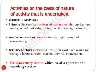 Activities on the basis of nature
of activity that is undertaken.
महेंद्र पारीक8
 Economic Activities
 Primary Sector (extraction of raw materials):Agriculture,
forestry, animal husbandry, fishing, poultry farming, and mining.
 Secondary Sector(manufacturing): Quarrying and
manufacturing
 Tertiary Sector (services) : Trade, transport, communication,
banking, education, health, tourism, services, insurance etc.
 The Quaternary Sector, which we also appeal to the
'knowledge sector
 