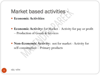 Market based activities -
महेंद्र पारीक9
 Economic Activities
 Economic Activity: for Market - Activity for pay or profit
– Production of Goods & Services
 Non-Economic Activity: not for market -Activity for
self-consumption – Primary products
 