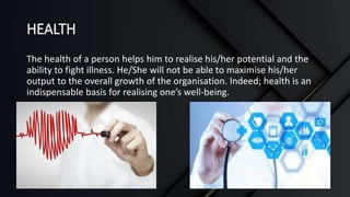HEALTH
The health of a person helps him to realise his/her potential and the
ability to fight illness. He/She will not be able to maximise his/her
output to the overall growth of the organisation. Indeed; health is an
indispensable basis for realising one’s well-being.
 