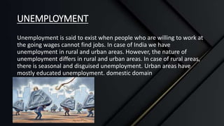 UNEMPLOYMENT
Unemployment is said to exist when people who are willing to work at
the going wages cannot find jobs. In case of India we have
unemployment in rural and urban areas. However, the nature of
unemployment differs in rural and urban areas. In case of rural areas,
there is seasonal and disguised unemployment. Urban areas have
mostly educated unemployment. domestic domain
 