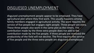 DISGUESED UNEMPLOYMENT
disguised unemployment people appear to be employed. They have
agricultural plot where they find work. This usually happens among
family members engaged in agricultural activity. The work requires the
service of five people but engages eight people. Three people are extra.
These three people also work in the same plot as the others. The
contribution made by the three extra people does not add to the
contribution made by the five people. If three people are removed the
productivity of the field will not decline. The field requires the service
of five people and the three extra people are disguised unemployed.
 