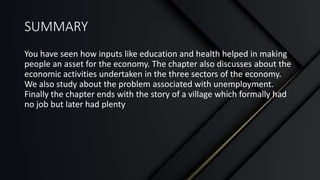 SUMMARY
You have seen how inputs like education and health helped in making
people an asset for the economy. The chapter also discusses about the
economic activities undertaken in the three sectors of the economy.
We also study about the problem associated with unemployment.
Finally the chapter ends with the story of a village which formally had
no job but later had plenty
 