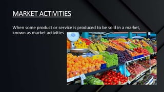 MARKET ACTIVITIES
When some product or service is produced to be sold in a market,
known as market activities
 