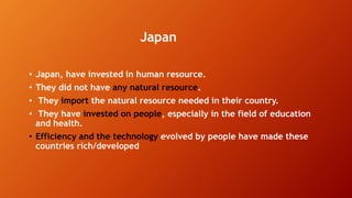 Japan
• Japan, have invested in human resource.
• They did not have any natural resource.
• They import the natural resource needed in their country.
• They have invested on people, especially in the field of education
and health.
• Efficiency and the technology evolved by people have made these
countries rich/developed
 