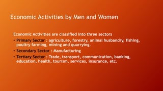 Economic Activities by Men and Women
Economic Activities are classified into three sectors
• Primary Sector : agriculture, forestry, animal husbandry, fishing,
poultry farming, mining and quarrying.
• Secondary Sector : Manufacturing
• Tertiary Sector : Trade, transport, communication, banking,
education, health, tourism, services, insurance, etc.
 
