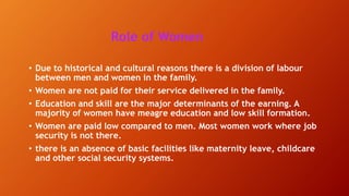 Role of Women
• Due to historical and cultural reasons there is a division of labour
between men and women in the family.
• Women are not paid for their service delivered in the family.
• Education and skill are the major determinants of the earning. A
majority of women have meagre education and low skill formation.
• Women are paid low compared to men. Most women work where job
security is not there.
• there is an absence of basic facilities like maternity leave, childcare
and other social security systems.
 