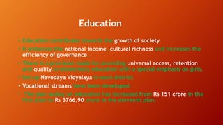 Education
• Education contributes towards the growth of society
• It enhances the national income, cultural richness and increases the
efficiency of governance.
• There is a provision made for providing universal access, retention
and quality in elementary education with a special emphasis on girls.
• Set up Navodaya Vidyalaya in each district.
• Vocational streams have been developed.
• The plan outlay on education has increased from Rs 151 crore in the
first plan to Rs 3766.90 crore in the eleventh plan.
 