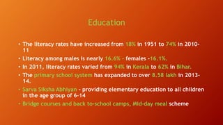 Education
• The literacy rates have increased from 18% in 1951 to 74% in 2010-
11
• Literacy among males is nearly 16.6% - females -16.1%.
• In 2011, literacy rates varied from 94% in Kerala to 62% in Bihar.
• The primary school system has expanded to over 8.58 lakh in 2013–
14.
• Sarva Siksha Abhiyan - providing elementary education to all children
in the age group of 6–14
• Bridge courses and back to-school camps, Mid-day meal scheme
 