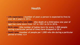 Health
• Life expectancy: (number of years a person is expected to live) to
over 68.3 years in 2014.
• Infant mortality rate (IMR): (the death of a child below one year of
age) has come down from 147 in 1951 to 34 in 2016.
• Birth rates: (the number of babies born for every 1,000 people
during a particular period of time) have dropped to 20.4
• Death rates:(number of people per 1,000 who die during a particular
period of time) 6.4
 