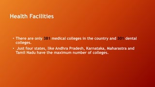 Health Facilities
• There are only 381 medical colleges in the country and 301 dental
colleges.
• Just four states, like Andhra Pradesh, Karnataka, Maharastra and
Tamil Nadu have the maximum number of colleges.
 