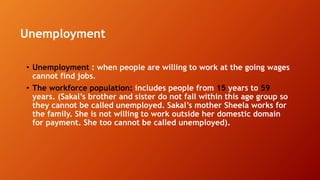 Unemployment
• Unemployment : when people are willing to work at the going wages
cannot find jobs.
• The workforce population: includes people from 15 years to 59
years. (Sakal’s brother and sister do not fall within this age group so
they cannot be called unemployed. Sakal’s mother Sheela works for
the family. She is not willing to work outside her domestic domain
for payment. She too cannot be called unemployed).
 
