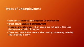 Types of Unemployment
• Rural areas: Seasonal and Disguised Unemployment
• Urban areas: Educated unemployment
• Seasonal unemployment: when people are not able to find jobs
during some months of the year
• There are certain busy seasons when sowing, harvesting, weeding
and threshing is done.
 