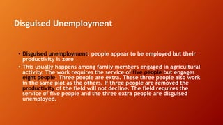 Disguised Unemployment
• Disguised unemployment: people appear to be employed but their
productivity is zero
• This usually happens among family members engaged in agricultural
activity. The work requires the service of five people but engages
eight people. Three people are extra. These three people also work
in the same plot as the others. If three people are removed the
productivity of the field will not decline. The field requires the
service of five people and the three extra people are disguised
unemployed.
 