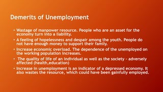 Demerits of Unemployment
• Wastage of manpower resource. People who are an asset for the
economy turn into a liability.
• A feeling of hopelessness and despair among the youth. People do
not have enough money to support their family.
• Increase economic overload. The dependence of the unemployed on
the working population increases.
• The quality of life of an individual as well as the society - adversely
affected (health,education)
• Increase in unemployment is an indicator of a depressed economy. It
also wastes the resource, which could have been gainfully employed.
 