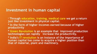 Investment in human capital
* Through education, training, medical care we get a return
just like investment in physical capital.
* In the form of higher incomes earned because of higher
productivity
* Green Revolution is an example that improved production
technologies can rapidly increase the productivity.
* India’s IT revolution is an instance of the importance of
human capital has come to acquire a higher position than
that of material, plant and machinery.
 