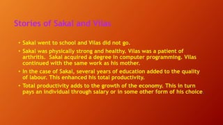 Stories of Sakal and Vilas
• Sakal went to school and Vilas did not go.
• Sakal was physically strong and healthy. Vilas was a patient of
arthritis. Sakal acquired a degree in computer programming. Vilas
continued with the same work as his mother.
• In the case of Sakal, several years of education added to the quality
of labour. This enhanced his total productivity.
• Total productivity adds to the growth of the economy. This in turn
pays an individual through salary or in some other form of his choice.
 