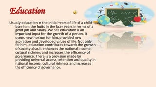 Education
Usually education in the initial years of life of a child
bore him the fruits in the later years in terms of a
good job and salary. We see education is an
important input for the growth of a person. It
opens new horizon for him, provided new
aspiration and developed values of life. Not only
for him, education contributes towards the growth
of society also. It enhances the national income,
cultural richness and increases the efficiency of
governance. There is a provision made for
providing universal access, retention and quality in
national income, cultural richness and increases
the efficiency of governance.
 