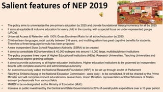 Salient features of NEP 2019
• The policy aims to universalize the pre-primary education by 2025 and provide foundational literacy/numeracy for all by 2025
• It aims at equitable & inclusive education for every child in the country, with a special focus on under-represented groups
(URGs).
• Universal Access & Retention with 100% Gross Enrolment Ratio for all school education by 2030.
• Children learn languages, most quickly between 2-8 years, and multilingualism has great cognitive benefits for students.
Therefore a three-language formula has been proposed
• A new independent State School Regulatory Authority (SSRA) to be created
• It aims to consolidate 800 universities & 40,000 colleges into around 15,000 large, multidisciplinary institutions
• The policy proposes three types of Higher Educational Institutions (HEIs): Research Universities, Teaching Universities and
Autonomous degree-granting colleges
• It aims to provide autonomy to all higher education institutions. Higher education institutions to be governed by Independent
Boards with complete academic and administrative autonomy
• An autonomous body called the National Research Foundation (NRF) to be set up through an Act of Parliament
• Rashtriya Shiksha Aayog or the National Education Commission - apex body - to be constituted. It will be chaired by the Prime
Minister and will comprise eminent educationists, researchers, Union Ministers, representation of Chief Ministers of States,
eminent professionals from various fields
• MHRD to be re-designated as the Ministry of Education (MoE)
• Increase in public investment by the Central and State Governments to 20% of overall public expenditure over a 10 year period
 