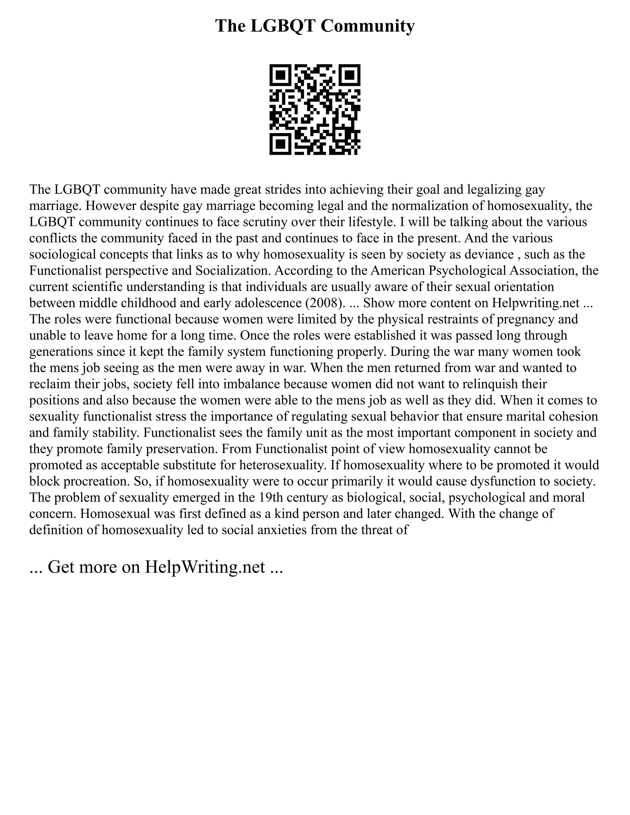 The LGBQT Community
The LGBQT community have made great strides into achieving their goal and legalizing gay
marriage. However despite gay marriage becoming legal and the normalization of homosexuality, the
LGBQT community continues to face scrutiny over their lifestyle. I will be talking about the various
conflicts the community faced in the past and continues to face in the present. And the various
sociological concepts that links as to why homosexuality is seen by society as deviance , such as the
Functionalist perspective and Socialization. According to the American Psychological Association, the
current scientific understanding is that individuals are usually aware of their sexual orientation
between middle childhood and early adolescence (2008). ... Show more content on Helpwriting.net ...
The roles were functional because women were limited by the physical restraints of pregnancy and
unable to leave home for a long time. Once the roles were established it was passed long through
generations since it kept the family system functioning properly. During the war many women took
the mens job seeing as the men were away in war. When the men returned from war and wanted to
reclaim their jobs, society fell into imbalance because women did not want to relinquish their
positions and also because the women were able to the mens job as well as they did. When it comes to
sexuality functionalist stress the importance of regulating sexual behavior that ensure marital cohesion
and family stability. Functionalist sees the family unit as the most important component in society and
they promote family preservation. From Functionalist point of view homosexuality cannot be
promoted as acceptable substitute for heterosexuality. If homosexuality where to be promoted it would
block procreation. So, if homosexuality were to occur primarily it would cause dysfunction to society.
The problem of sexuality emerged in the 19th century as biological, social, psychological and moral
concern. Homosexual was first defined as a kind person and later changed. With the change of
definition of homosexuality led to social anxieties from the threat of
... Get more on HelpWriting.net ...
 