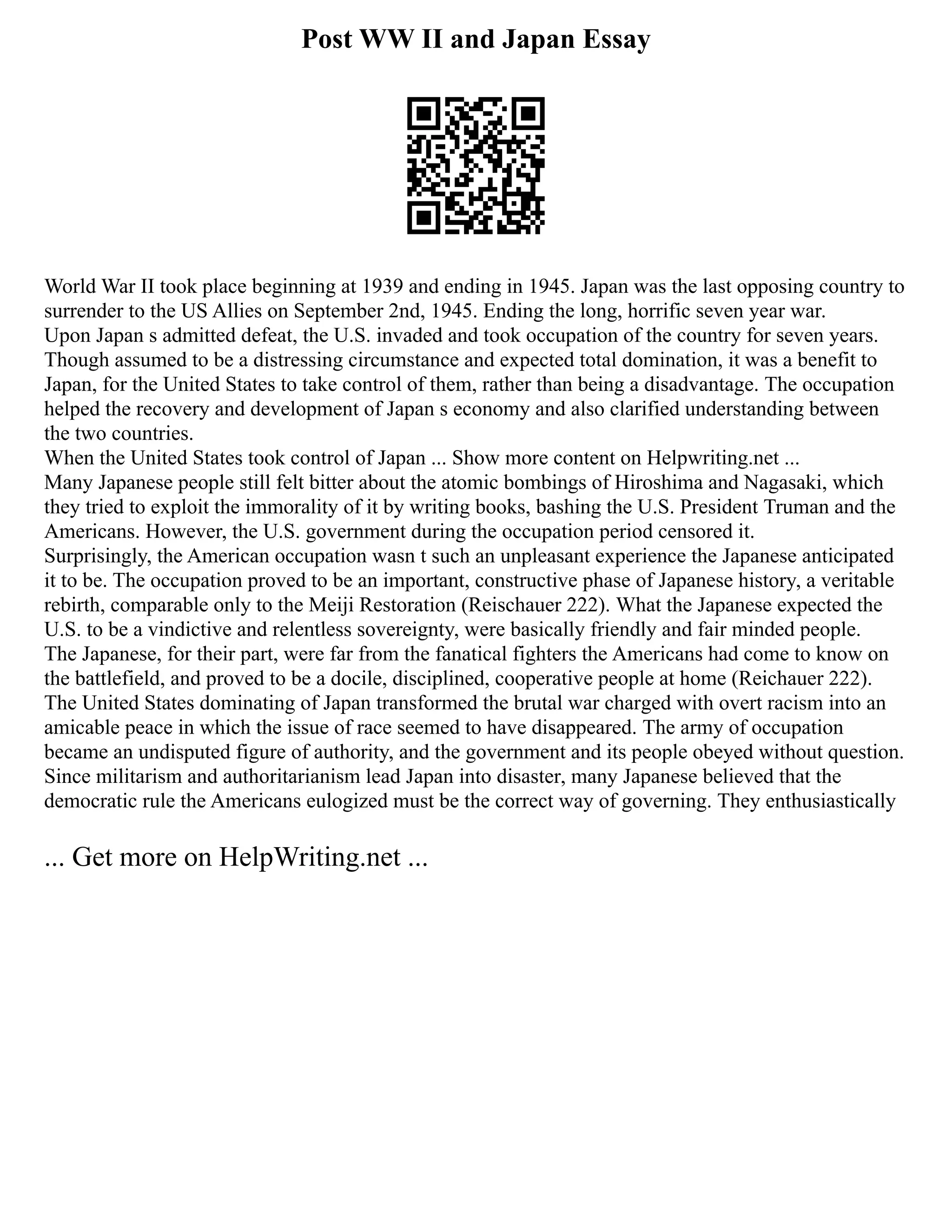 Post WW II and Japan Essay
World War II took place beginning at 1939 and ending in 1945. Japan was the last opposing country to
surrender to the US Allies on September 2nd, 1945. Ending the long, horrific seven year war.
Upon Japan s admitted defeat, the U.S. invaded and took occupation of the country for seven years.
Though assumed to be a distressing circumstance and expected total domination, it was a benefit to
Japan, for the United States to take control of them, rather than being a disadvantage. The occupation
helped the recovery and development of Japan s economy and also clarified understanding between
the two countries.
When the United States took control of Japan ... Show more content on Helpwriting.net ...
Many Japanese people still felt bitter about the atomic bombings of Hiroshima and Nagasaki, which
they tried to exploit the immorality of it by writing books, bashing the U.S. President Truman and the
Americans. However, the U.S. government during the occupation period censored it.
Surprisingly, the American occupation wasn t such an unpleasant experience the Japanese anticipated
it to be. The occupation proved to be an important, constructive phase of Japanese history, a veritable
rebirth, comparable only to the Meiji Restoration (Reischauer 222). What the Japanese expected the
U.S. to be a vindictive and relentless sovereignty, were basically friendly and fair minded people.
The Japanese, for their part, were far from the fanatical fighters the Americans had come to know on
the battlefield, and proved to be a docile, disciplined, cooperative people at home (Reichauer 222).
The United States dominating of Japan transformed the brutal war charged with overt racism into an
amicable peace in which the issue of race seemed to have disappeared. The army of occupation
became an undisputed figure of authority, and the government and its people obeyed without question.
Since militarism and authoritarianism lead Japan into disaster, many Japanese believed that the
democratic rule the Americans eulogized must be the correct way of governing. They enthusiastically
... Get more on HelpWriting.net ...
 
