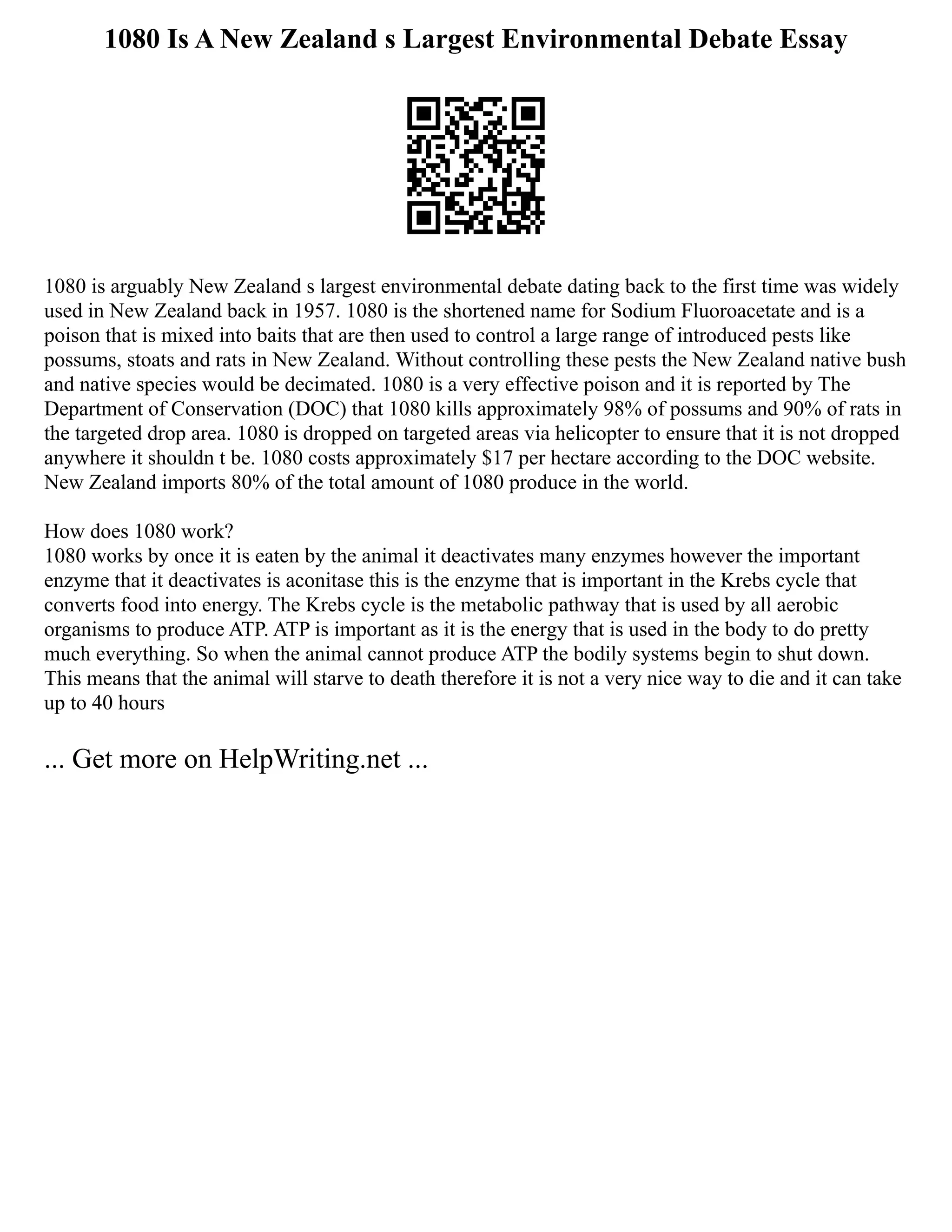 1080 Is A New Zealand s Largest Environmental Debate Essay
1080 is arguably New Zealand s largest environmental debate dating back to the first time was widely
used in New Zealand back in 1957. 1080 is the shortened name for Sodium Fluoroacetate and is a
poison that is mixed into baits that are then used to control a large range of introduced pests like
possums, stoats and rats in New Zealand. Without controlling these pests the New Zealand native bush
and native species would be decimated. 1080 is a very effective poison and it is reported by The
Department of Conservation (DOC) that 1080 kills approximately 98% of possums and 90% of rats in
the targeted drop area. 1080 is dropped on targeted areas via helicopter to ensure that it is not dropped
anywhere it shouldn t be. 1080 costs approximately $17 per hectare according to the DOC website.
New Zealand imports 80% of the total amount of 1080 produce in the world.
How does 1080 work?
1080 works by once it is eaten by the animal it deactivates many enzymes however the important
enzyme that it deactivates is aconitase this is the enzyme that is important in the Krebs cycle that
converts food into energy. The Krebs cycle is the metabolic pathway that is used by all aerobic
organisms to produce ATP. ATP is important as it is the energy that is used in the body to do pretty
much everything. So when the animal cannot produce ATP the bodily systems begin to shut down.
This means that the animal will starve to death therefore it is not a very nice way to die and it can take
up to 40 hours
... Get more on HelpWriting.net ...
 