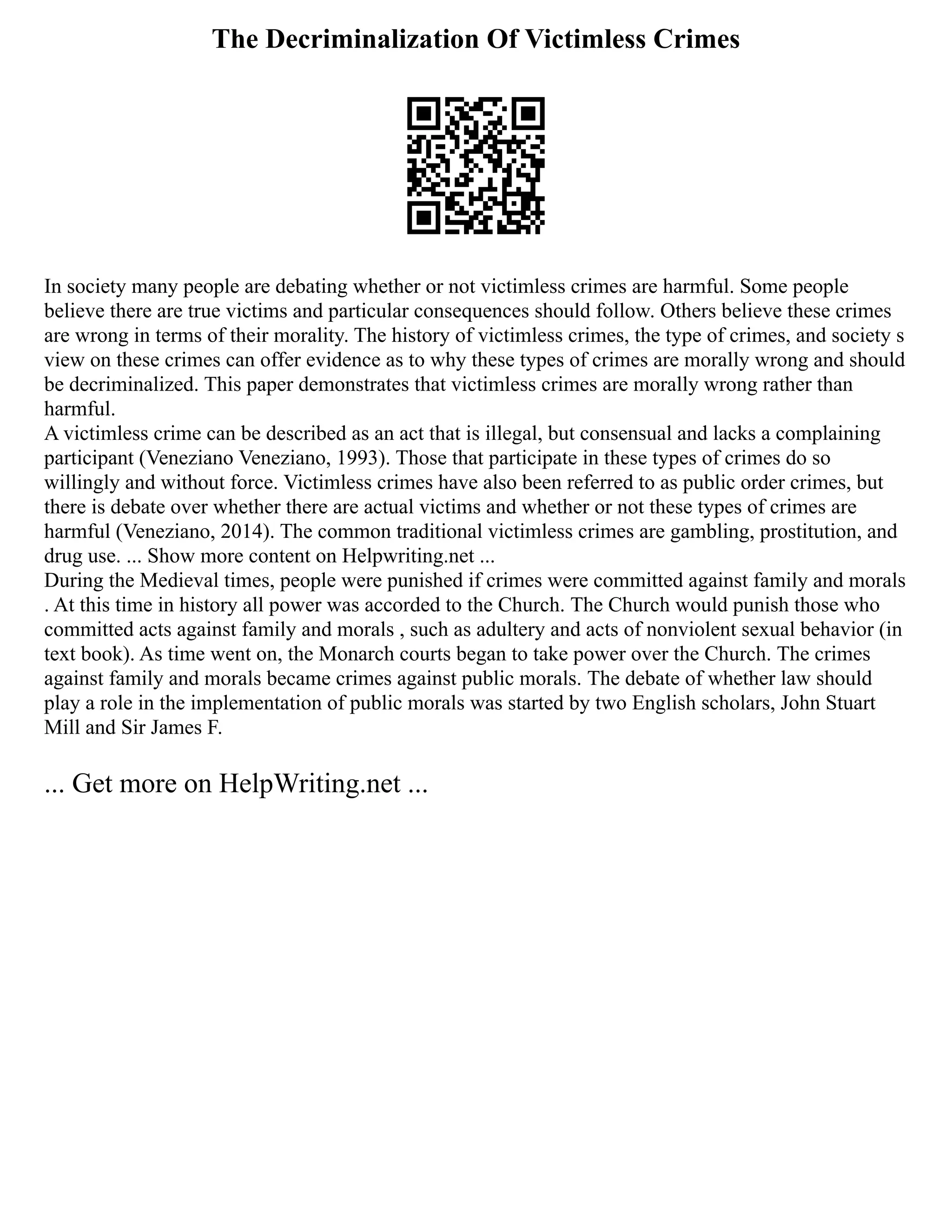 The Decriminalization Of Victimless Crimes
In society many people are debating whether or not victimless crimes are harmful. Some people
believe there are true victims and particular consequences should follow. Others believe these crimes
are wrong in terms of their morality. The history of victimless crimes, the type of crimes, and society s
view on these crimes can offer evidence as to why these types of crimes are morally wrong and should
be decriminalized. This paper demonstrates that victimless crimes are morally wrong rather than
harmful.
A victimless crime can be described as an act that is illegal, but consensual and lacks a complaining
participant (Veneziano Veneziano, 1993). Those that participate in these types of crimes do so
willingly and without force. Victimless crimes have also been referred to as public order crimes, but
there is debate over whether there are actual victims and whether or not these types of crimes are
harmful (Veneziano, 2014). The common traditional victimless crimes are gambling, prostitution, and
drug use. ... Show more content on Helpwriting.net ...
During the Medieval times, people were punished if crimes were committed against family and morals
. At this time in history all power was accorded to the Church. The Church would punish those who
committed acts against family and morals , such as adultery and acts of nonviolent sexual behavior (in
text book). As time went on, the Monarch courts began to take power over the Church. The crimes
against family and morals became crimes against public morals. The debate of whether law should
play a role in the implementation of public morals was started by two English scholars, John Stuart
Mill and Sir James F.
... Get more on HelpWriting.net ...
 
