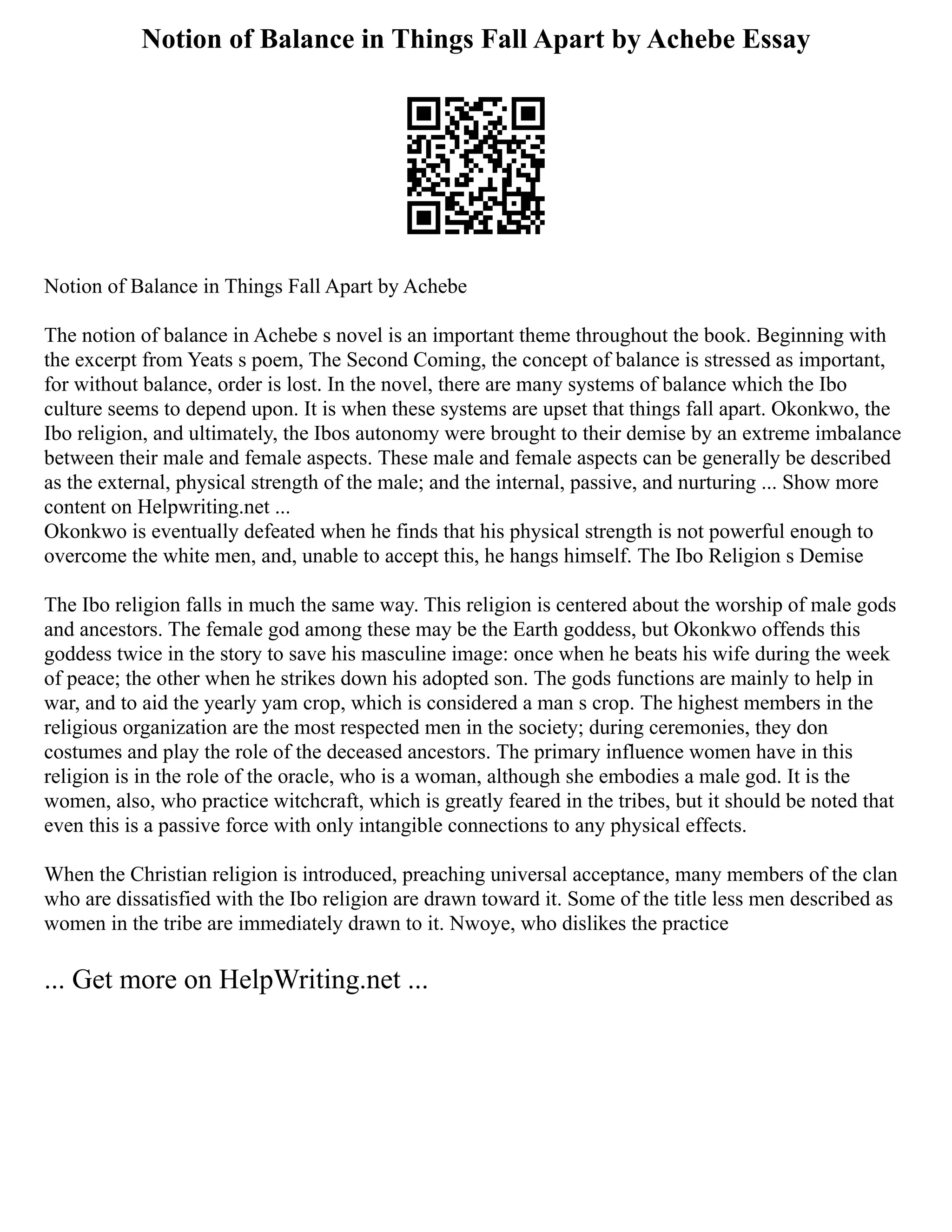 Notion of Balance in Things Fall Apart by Achebe Essay
Notion of Balance in Things Fall Apart by Achebe
The notion of balance in Achebe s novel is an important theme throughout the book. Beginning with
the excerpt from Yeats s poem, The Second Coming, the concept of balance is stressed as important,
for without balance, order is lost. In the novel, there are many systems of balance which the Ibo
culture seems to depend upon. It is when these systems are upset that things fall apart. Okonkwo, the
Ibo religion, and ultimately, the Ibos autonomy were brought to their demise by an extreme imbalance
between their male and female aspects. These male and female aspects can be generally be described
as the external, physical strength of the male; and the internal, passive, and nurturing ... Show more
content on Helpwriting.net ...
Okonkwo is eventually defeated when he finds that his physical strength is not powerful enough to
overcome the white men, and, unable to accept this, he hangs himself. The Ibo Religion s Demise
The Ibo religion falls in much the same way. This religion is centered about the worship of male gods
and ancestors. The female god among these may be the Earth goddess, but Okonkwo offends this
goddess twice in the story to save his masculine image: once when he beats his wife during the week
of peace; the other when he strikes down his adopted son. The gods functions are mainly to help in
war, and to aid the yearly yam crop, which is considered a man s crop. The highest members in the
religious organization are the most respected men in the society; during ceremonies, they don
costumes and play the role of the deceased ancestors. The primary influence women have in this
religion is in the role of the oracle, who is a woman, although she embodies a male god. It is the
women, also, who practice witchcraft, which is greatly feared in the tribes, but it should be noted that
even this is a passive force with only intangible connections to any physical effects.
When the Christian religion is introduced, preaching universal acceptance, many members of the clan
who are dissatisfied with the Ibo religion are drawn toward it. Some of the title less men described as
women in the tribe are immediately drawn to it. Nwoye, who dislikes the practice
... Get more on HelpWriting.net ...
 