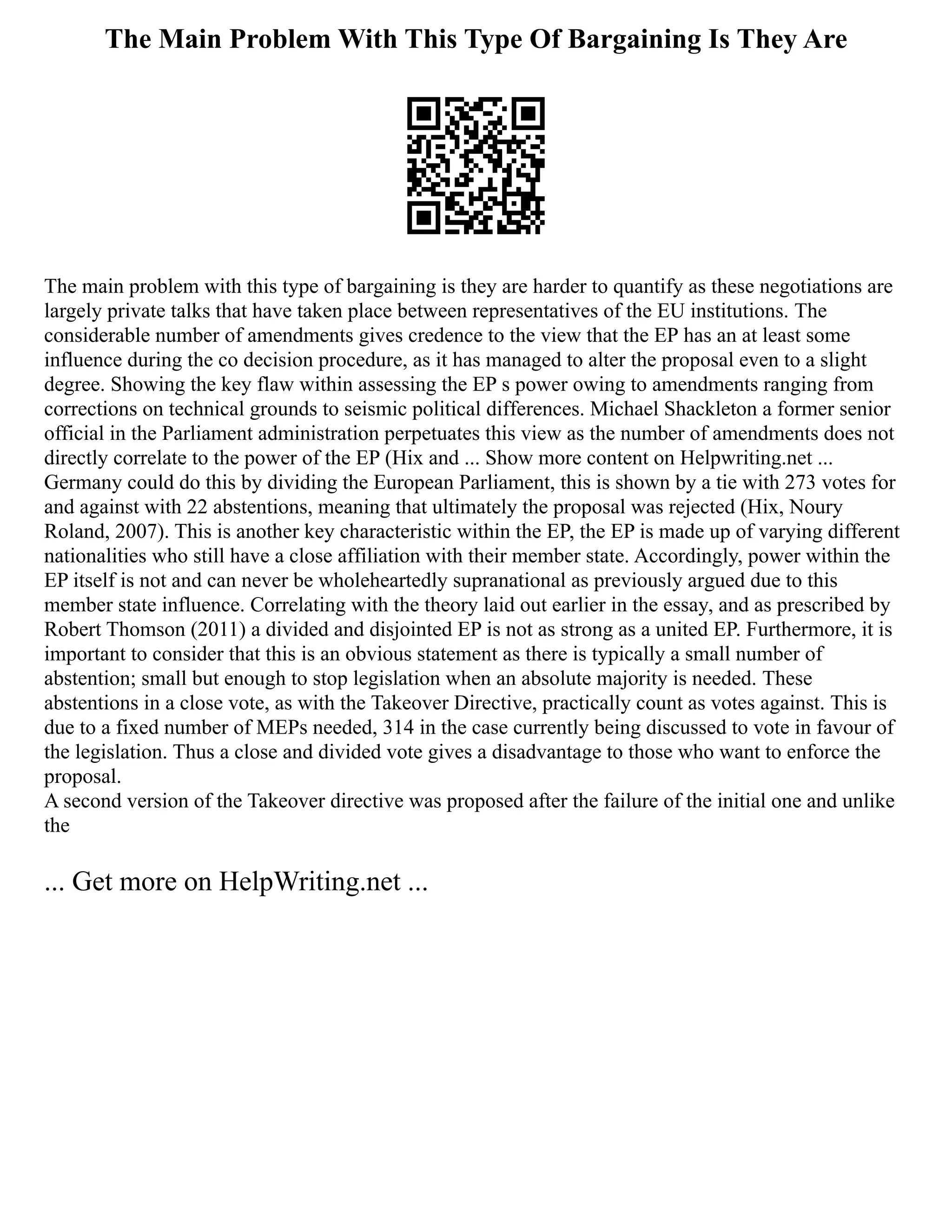 The Main Problem With This Type Of Bargaining Is They Are
The main problem with this type of bargaining is they are harder to quantify as these negotiations are
largely private talks that have taken place between representatives of the EU institutions. The
considerable number of amendments gives credence to the view that the EP has an at least some
influence during the co decision procedure, as it has managed to alter the proposal even to a slight
degree. Showing the key flaw within assessing the EP s power owing to amendments ranging from
corrections on technical grounds to seismic political differences. Michael Shackleton a former senior
official in the Parliament administration perpetuates this view as the number of amendments does not
directly correlate to the power of the EP (Hix and ... Show more content on Helpwriting.net ...
Germany could do this by dividing the European Parliament, this is shown by a tie with 273 votes for
and against with 22 abstentions, meaning that ultimately the proposal was rejected (Hix, Noury
Roland, 2007). This is another key characteristic within the EP, the EP is made up of varying different
nationalities who still have a close affiliation with their member state. Accordingly, power within the
EP itself is not and can never be wholeheartedly supranational as previously argued due to this
member state influence. Correlating with the theory laid out earlier in the essay, and as prescribed by
Robert Thomson (2011) a divided and disjointed EP is not as strong as a united EP. Furthermore, it is
important to consider that this is an obvious statement as there is typically a small number of
abstention; small but enough to stop legislation when an absolute majority is needed. These
abstentions in a close vote, as with the Takeover Directive, practically count as votes against. This is
due to a fixed number of MEPs needed, 314 in the case currently being discussed to vote in favour of
the legislation. Thus a close and divided vote gives a disadvantage to those who want to enforce the
proposal.
A second version of the Takeover directive was proposed after the failure of the initial one and unlike
the
... Get more on HelpWriting.net ...
 