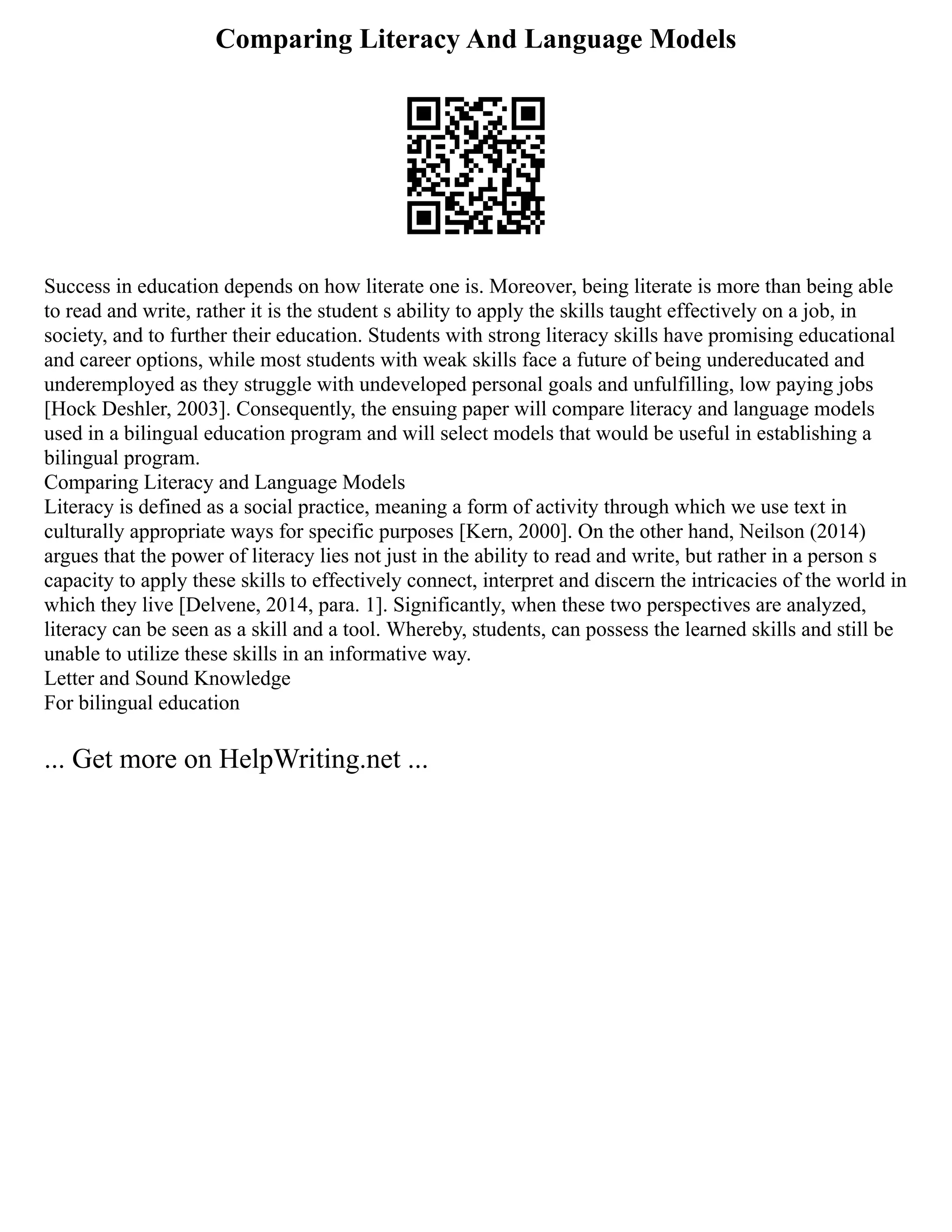 Comparing Literacy And Language Models
Success in education depends on how literate one is. Moreover, being literate is more than being able
to read and write, rather it is the student s ability to apply the skills taught effectively on a job, in
society, and to further their education. Students with strong literacy skills have promising educational
and career options, while most students with weak skills face a future of being undereducated and
underemployed as they struggle with undeveloped personal goals and unfulfilling, low paying jobs
[Hock Deshler, 2003]. Consequently, the ensuing paper will compare literacy and language models
used in a bilingual education program and will select models that would be useful in establishing a
bilingual program.
Comparing Literacy and Language Models
Literacy is defined as a social practice, meaning a form of activity through which we use text in
culturally appropriate ways for specific purposes [Kern, 2000]. On the other hand, Neilson (2014)
argues that the power of literacy lies not just in the ability to read and write, but rather in a person s
capacity to apply these skills to effectively connect, interpret and discern the intricacies of the world in
which they live [Delvene, 2014, para. 1]. Significantly, when these two perspectives are analyzed,
literacy can be seen as a skill and a tool. Whereby, students, can possess the learned skills and still be
unable to utilize these skills in an informative way.
Letter and Sound Knowledge
For bilingual education
... Get more on HelpWriting.net ...
 
