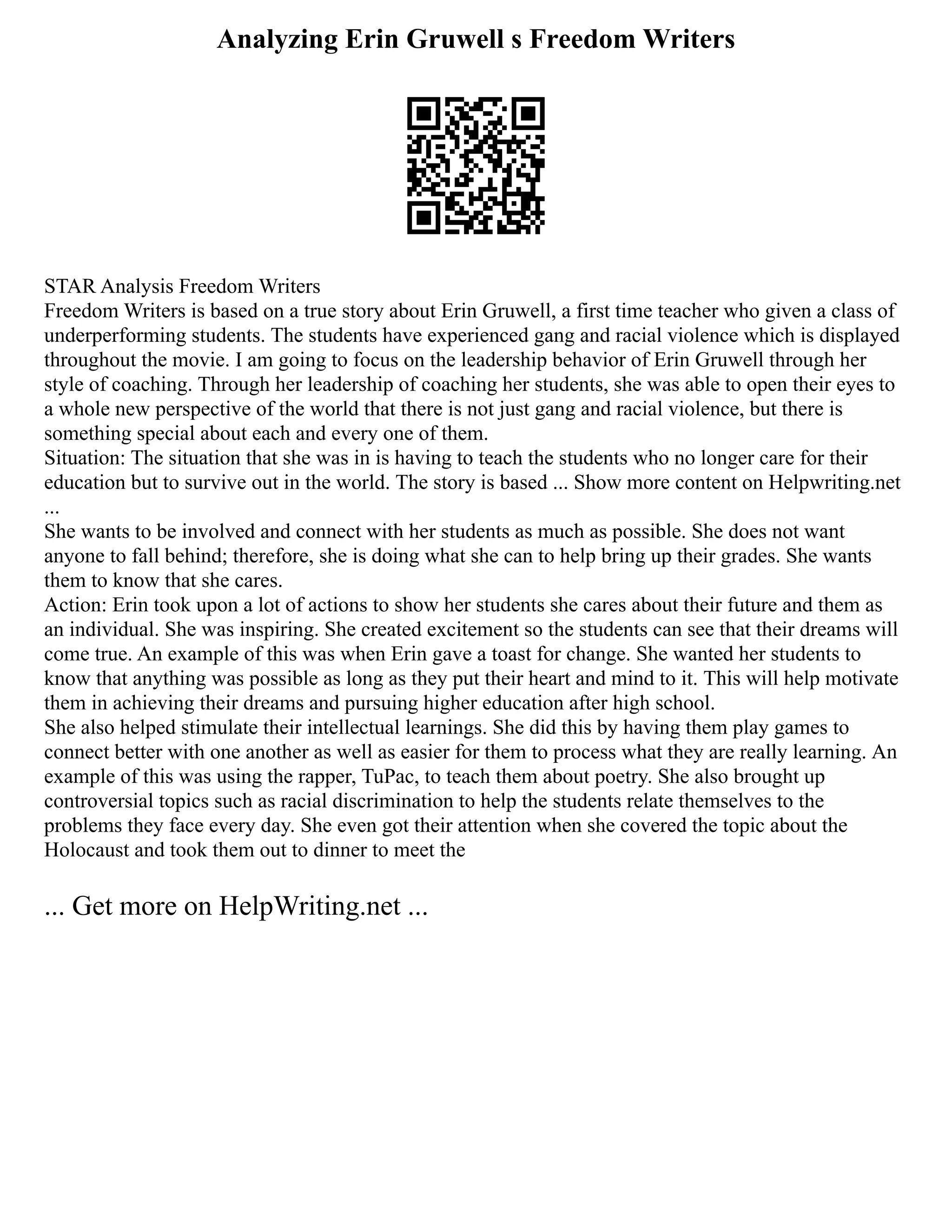 Analyzing Erin Gruwell s Freedom Writers
STAR Analysis Freedom Writers
Freedom Writers is based on a true story about Erin Gruwell, a first time teacher who given a class of
underperforming students. The students have experienced gang and racial violence which is displayed
throughout the movie. I am going to focus on the leadership behavior of Erin Gruwell through her
style of coaching. Through her leadership of coaching her students, she was able to open their eyes to
a whole new perspective of the world that there is not just gang and racial violence, but there is
something special about each and every one of them.
Situation: The situation that she was in is having to teach the students who no longer care for their
education but to survive out in the world. The story is based ... Show more content on Helpwriting.net
...
She wants to be involved and connect with her students as much as possible. She does not want
anyone to fall behind; therefore, she is doing what she can to help bring up their grades. She wants
them to know that she cares.
Action: Erin took upon a lot of actions to show her students she cares about their future and them as
an individual. She was inspiring. She created excitement so the students can see that their dreams will
come true. An example of this was when Erin gave a toast for change. She wanted her students to
know that anything was possible as long as they put their heart and mind to it. This will help motivate
them in achieving their dreams and pursuing higher education after high school.
She also helped stimulate their intellectual learnings. She did this by having them play games to
connect better with one another as well as easier for them to process what they are really learning. An
example of this was using the rapper, TuPac, to teach them about poetry. She also brought up
controversial topics such as racial discrimination to help the students relate themselves to the
problems they face every day. She even got their attention when she covered the topic about the
Holocaust and took them out to dinner to meet the
... Get more on HelpWriting.net ...
 